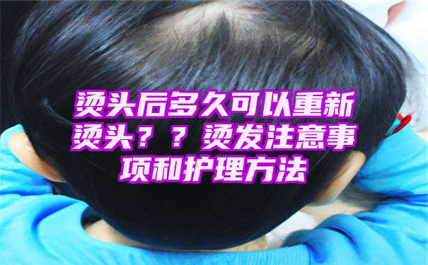 烫头后多久可以重新烫头？？烫发注意事项和护理方法