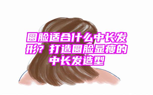 圆脸适合什么中长发形？打造圆脸显瘦的中长发造型