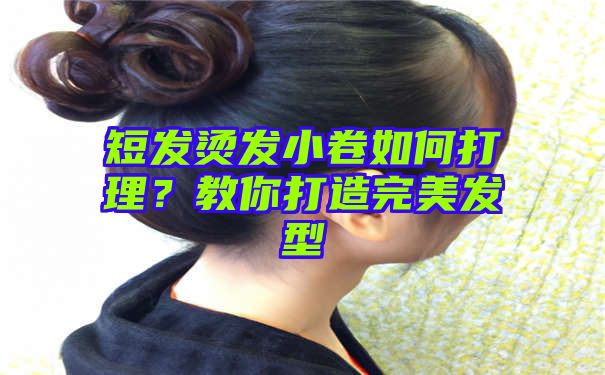 短发烫发小卷如何打理？教你打造完美发型