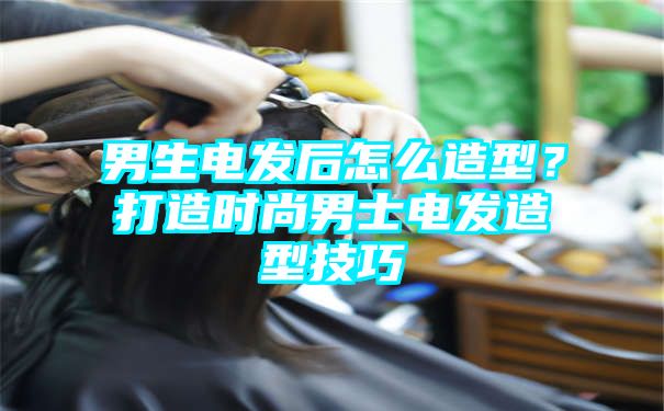 男生电发后怎么造型？打造时尚男士电发造型技巧