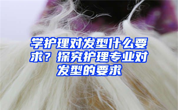 学护理对发型什么要求？探究护理专业对发型的要求