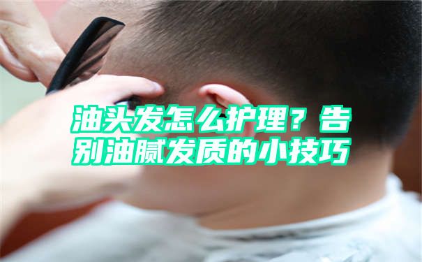 油头发怎么护理？告别油腻发质的小技巧