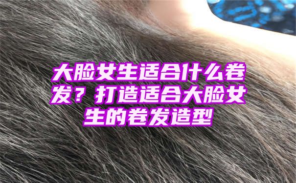 大脸女生适合什么卷发？打造适合大脸女生的卷发造型