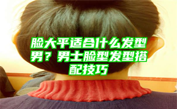 脸大平适合什么发型男？男士脸型发型搭配技巧