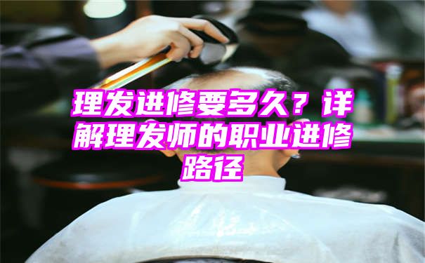 理发进修要多久？详解理发师的职业进修路径