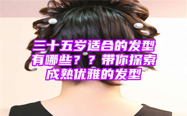 三十五岁适合的发型有哪些？？带你探索成熟优雅的发型