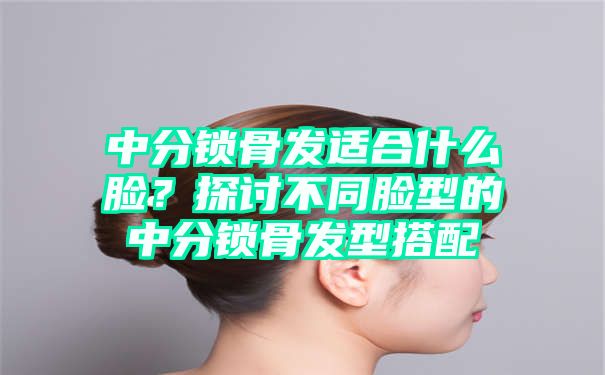 中分锁骨发适合什么脸？探讨不同脸型的中分锁骨发型搭配