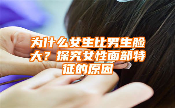 为什么女生比男生脸大？探究女性面部特征的原因