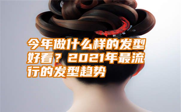 今年做什么样的发型好看？2021年最流行的发型趋势