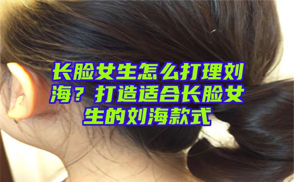 长脸女生怎么打理刘海？打造适合长脸女生的刘海款式