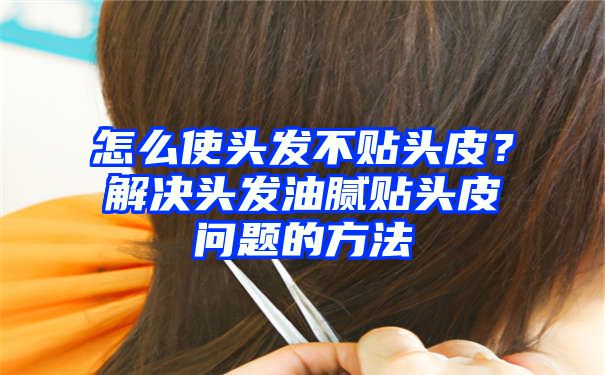 怎么使头发不贴头皮？解决头发油腻贴头皮问题的方法