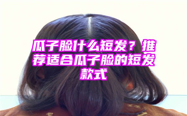 瓜子脸什么短发？推荐适合瓜子脸的短发款式