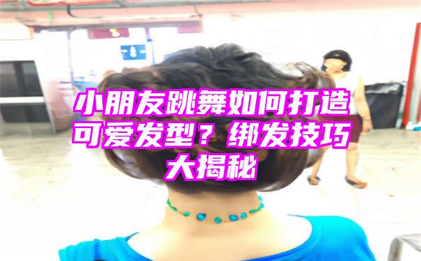 小朋友跳舞如何打造可爱发型？绑发技巧大揭秘