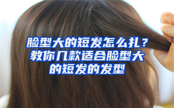 脸型大的短发怎么扎？教你几款适合脸型大的短发的发型