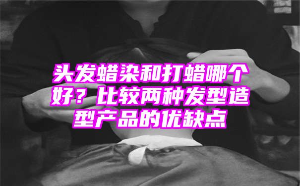 头发蜡染和打蜡哪个好？比较两种发型造型产品的优缺点