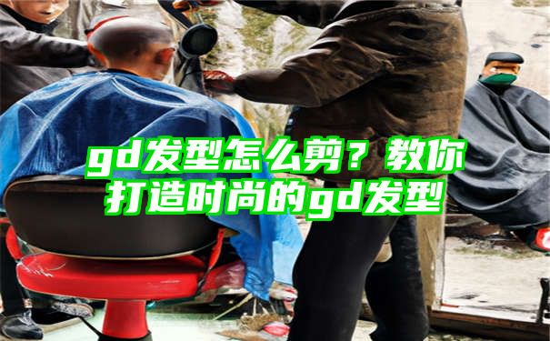 gd发型怎么剪？教你打造时尚的gd发型