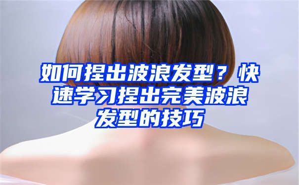 如何捏出波浪发型？快速学习捏出完美波浪发型的技巧