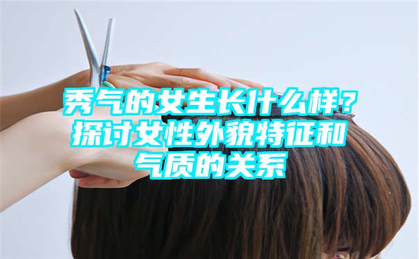 秀气的女生长什么样？探讨女性外貌特征和气质的关系