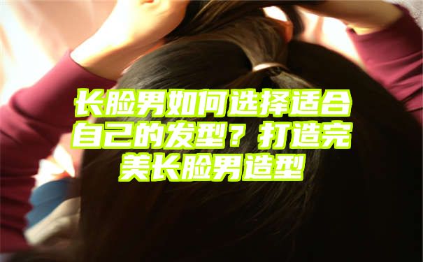 长脸男如何选择适合自己的发型？打造完美长脸男造型