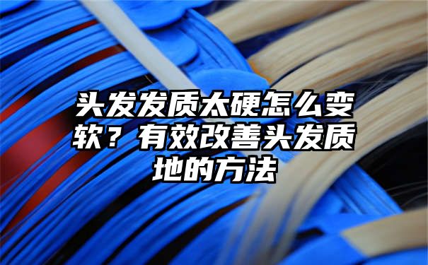 头发发质太硬怎么变软？有效改善头发质地的方法