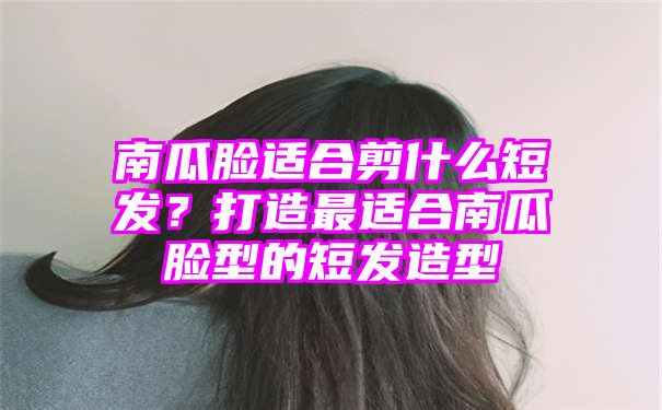 南瓜脸适合剪什么短发？打造最适合南瓜脸型的短发造型