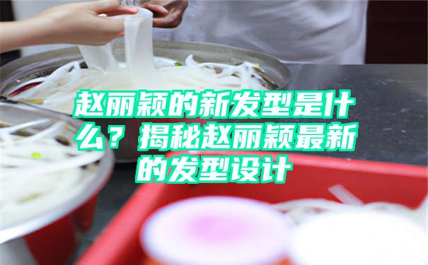 赵丽颖的新发型是什么？揭秘赵丽颖最新的发型设计