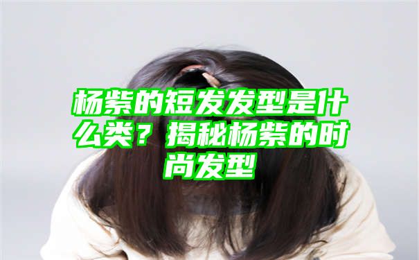 杨紫的短发发型是什么类？揭秘杨紫的时尚发型