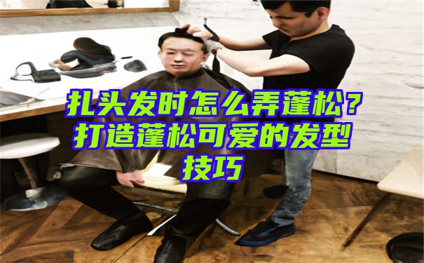 扎头发时怎么弄蓬松？打造蓬松可爱的发型技巧