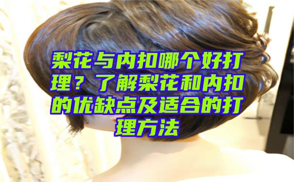 梨花与内扣哪个好打理？了解梨花和内扣的优缺点及适合的打理方法