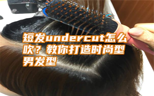 短发undercut怎么吹？教你打造时尚型男发型