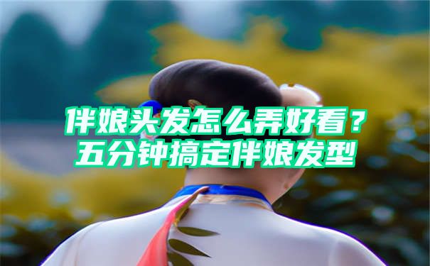 伴娘头发怎么弄好看？五分钟搞定伴娘发型