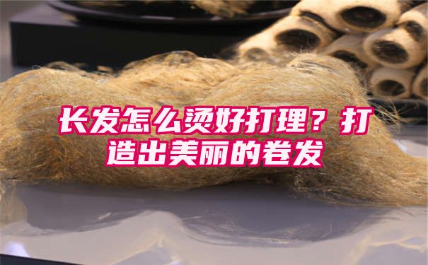 长发怎么烫好打理？打造出美丽的卷发