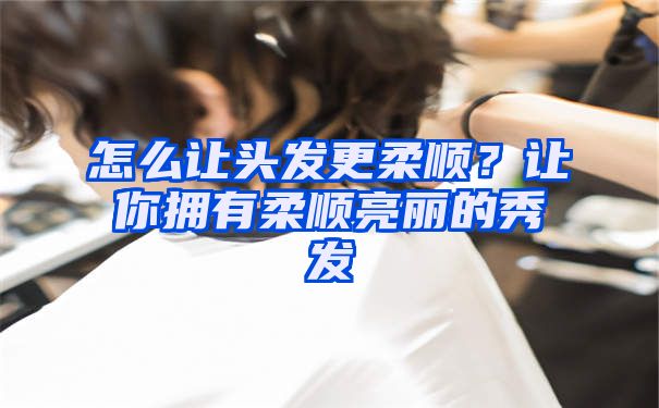 怎么让头发更柔顺？让你拥有柔顺亮丽的秀发