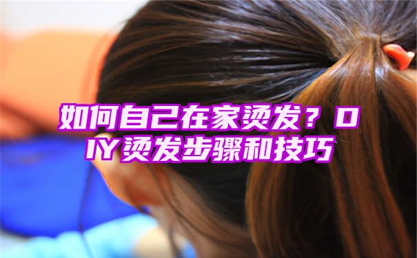 如何自己在家烫发？DIY烫发步骤和技巧