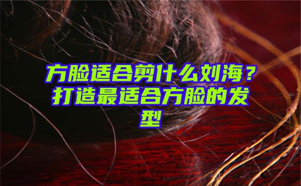 方脸适合剪什么刘海？打造最适合方脸的发型