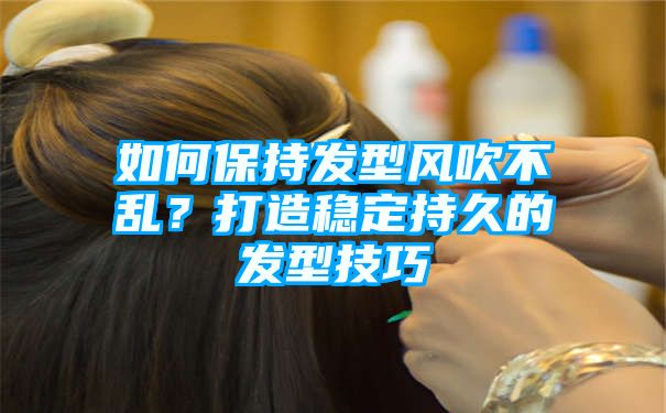 如何保持发型风吹不乱？打造稳定持久的发型技巧