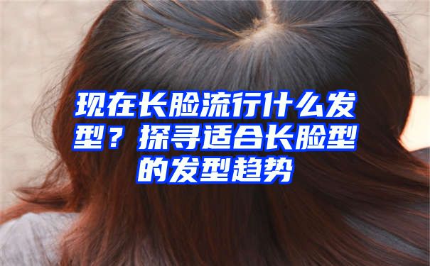 现在长脸流行什么发型？探寻适合长脸型的发型趋势