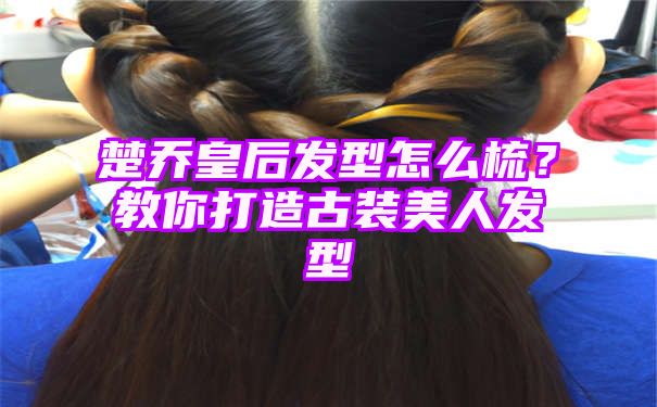 楚乔皇后发型怎么梳？教你打造古装美人发型