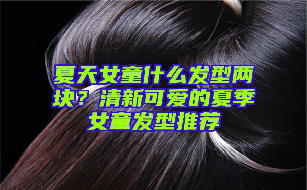 夏天女童什么发型两块？清新可爱的夏季女童发型推荐