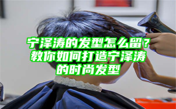 宁泽涛的发型怎么留？教你如何打造宁泽涛的时尚发型