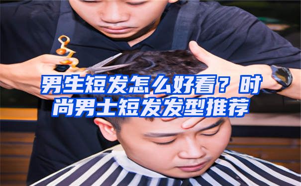 男生短发怎么好看？时尚男士短发发型推荐