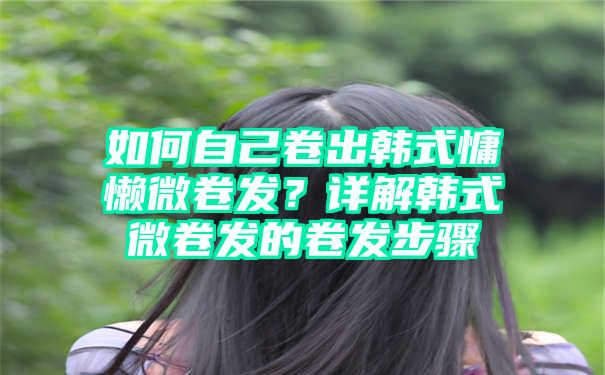 如何自己卷出韩式慵懒微卷发？详解韩式微卷发的卷发步骤