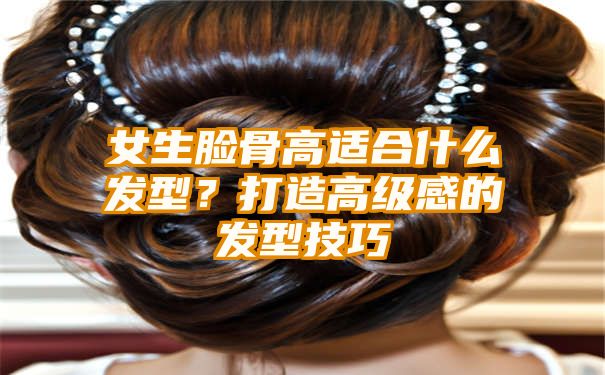 女生脸骨高适合什么发型？打造高级感的发型技巧