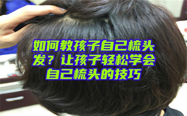 如何教孩子自己梳头发？让孩子轻松学会自己梳头的技巧