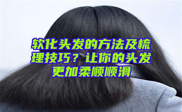 软化头发的方法及梳理技巧？让你的头发更加柔顺顺滑