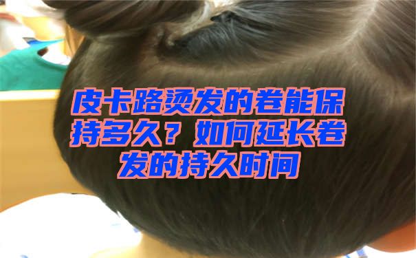 皮卡路烫发的卷能保持多久？如何延长卷发的持久时间