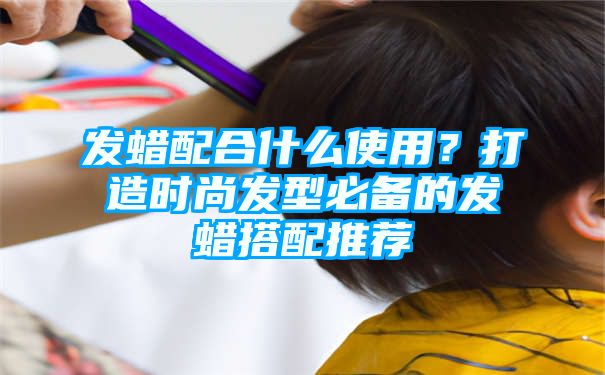 发蜡配合什么使用？打造时尚发型必备的发蜡搭配推荐