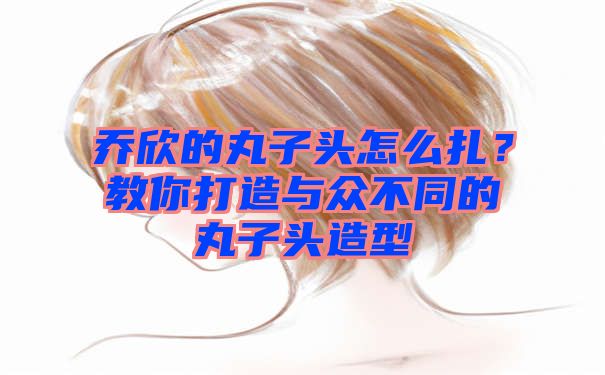 乔欣的丸子头怎么扎？教你打造与众不同的丸子头造型