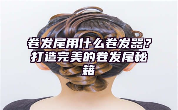 卷发尾用什么卷发器？打造完美的卷发尾秘籍