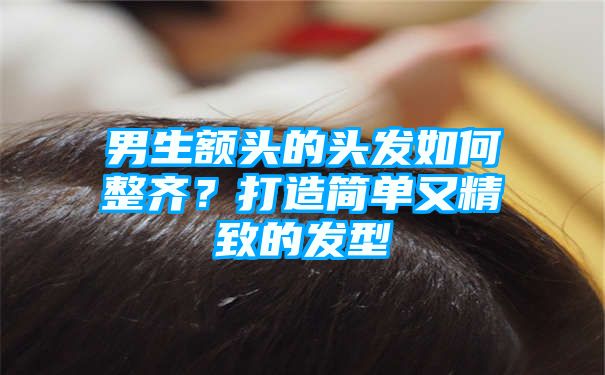 男生额头的头发如何整齐？打造简单又精致的发型